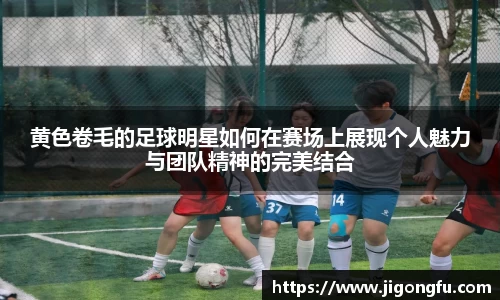 黄色卷毛的足球明星如何在赛场上展现个人魅力与团队精神的完美结合
